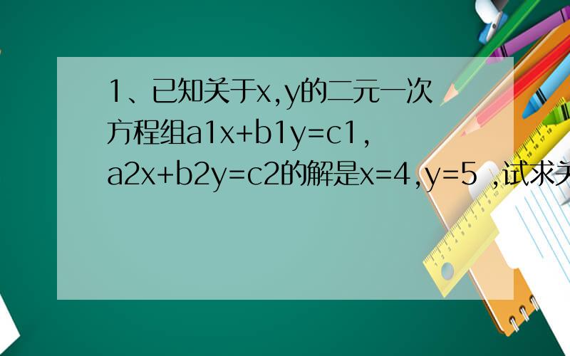1、已知关于x,y的二元一次方程组a1x+b1y=c1,a2x+b2y=c2的解是x=4,y=5 ,试求关于m,n的方程组 4/5a1m + 5/6b1n = c1 4/5a2m + 5/6b2n =c2 注a1≠a2以此推类2、解一下以下方程：2x+y+3z=23x+4y+5z=36不需要直接答案...