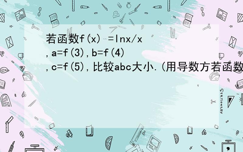 若函数f(x) =lnx/x,a=f(3),b=f(4),c=f(5),比较abc大小.(用导数方若函数f(x)=lnx/x,a=f(3),b=f(4),c=f(5),比较abc大小.(用导数方法解)