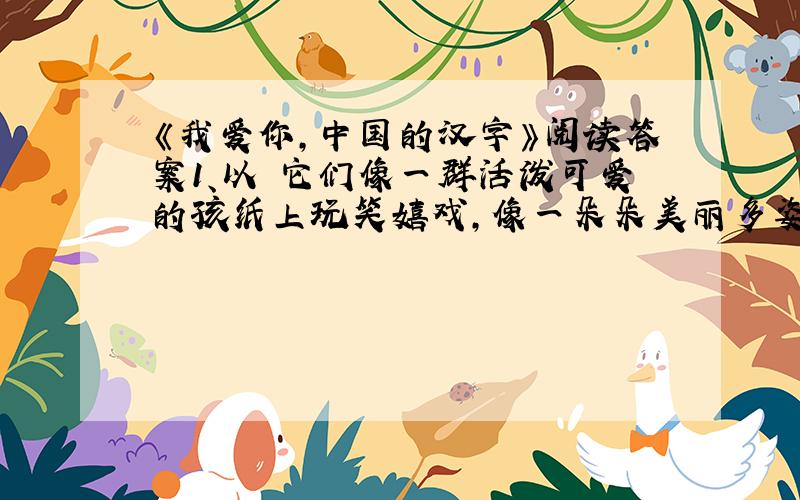 《我爱你,中国的汉字》阅读答案1、以 它们像一群活泼可爱的孩纸上玩笑嬉戏，像一朵朵美丽多姿的鲜花愉悦你的眼睛 请在仿造一句。2、文章从哪几个方面谈了汉字的美？请依次写出。（