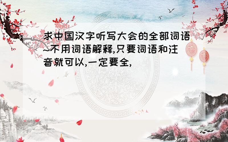 求中国汉字听写大会的全部词语~不用词语解释,只要词语和注音就可以,一定要全,