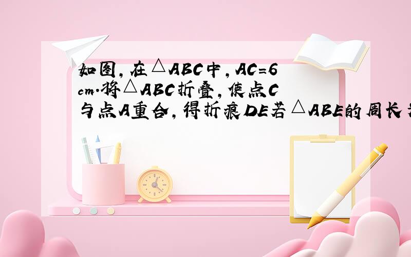 如图,在△ABC中,AC=6cm.将△ABC折叠,使点C与点A重合,得折痕DE若△ABE的周长为9cm,试求△ABC的周长.