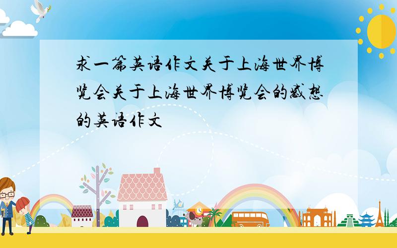 求一篇英语作文关于上海世界博览会关于上海世界博览会的感想的英语作文