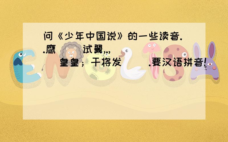 问《少年中国说》的一些读音..鹰（ ）试翼,.,( )( )皇皇；干将发（ ）.要汉语拼音!