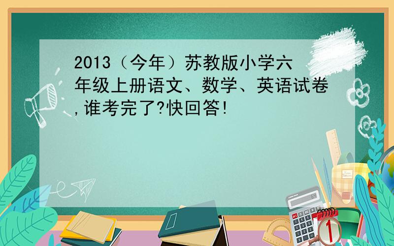 2013（今年）苏教版小学六年级上册语文、数学、英语试卷,谁考完了?快回答!