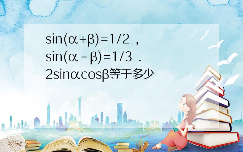 sin(α+β)=1/2 ,sin(α-β)=1/3 .2sinαcosβ等于多少