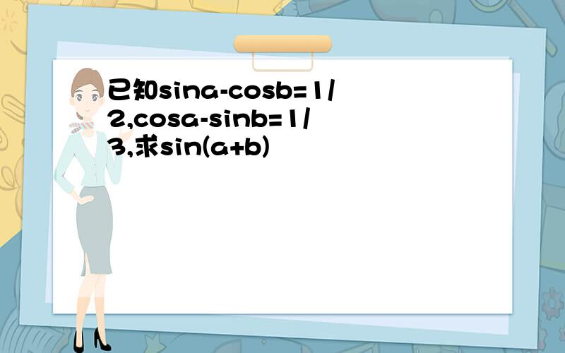 已知sina-cosb=1/2,cosa-sinb=1/3,求sin(a+b)