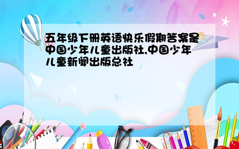 五年级下册英语快乐假期答案是中国少年儿童出版社,中国少年儿童新闻出版总社