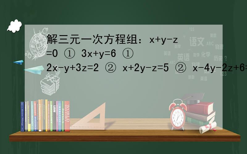 解三元一次方程组：x+y-z=0 ① 3x+y=6 ① 2x-y+3z=2 ② x+2y-z=5 ② x-4y-2z+6=0 ③ 5x-3y+2z=4 ③x+y+z=-1 ① 2x+3y=5 ①4x-2y+3z=5 ② 3y-4z=3 ②y-z=8-2x ③ 4z+5x=7 ③