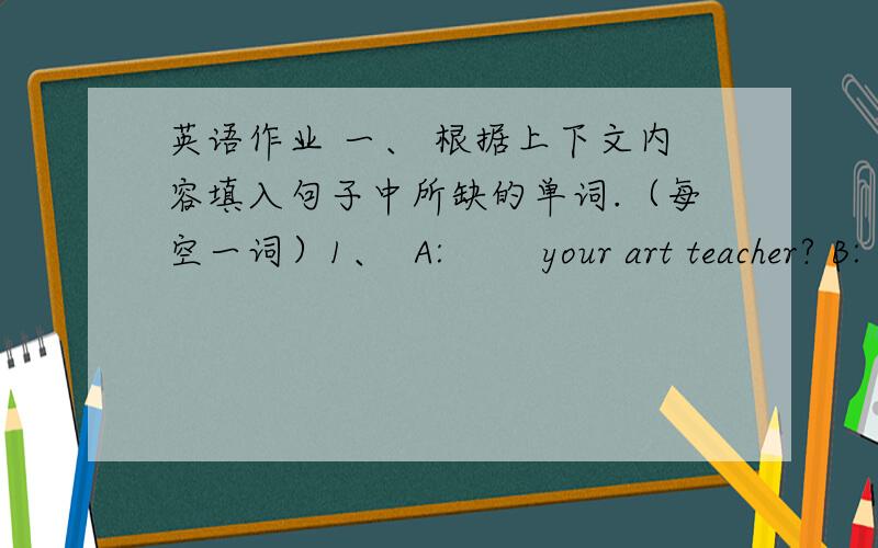 英语作业 一、 根据上下文内容填入句子中所缺的单词.（每空一词）1、  A:        your art teacher? B:        Zhang.A:          she like?     B: She’s       but kind..2.       A: ________  are you from?B: I’m _____ China .