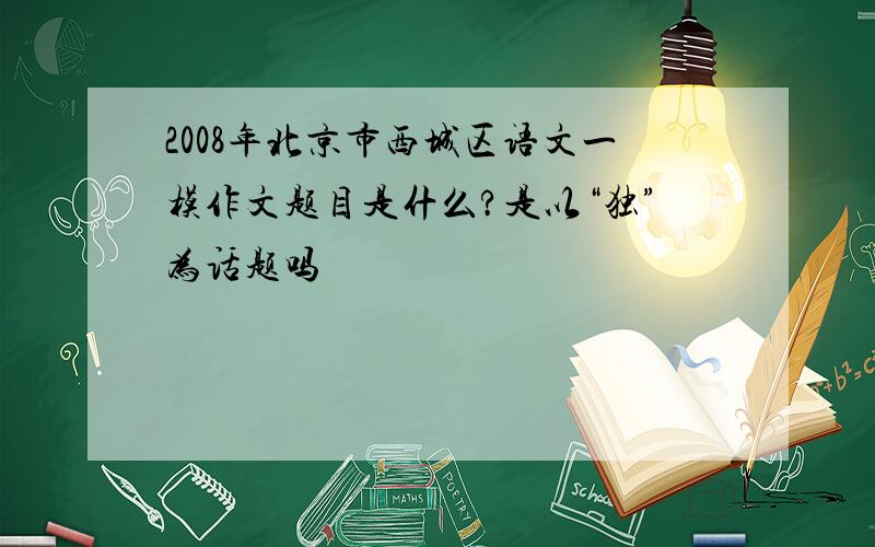 2008年北京市西城区语文一模作文题目是什么?是以“独”为话题吗
