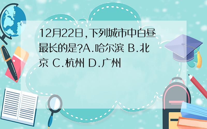 12月22日,下列城市中白昼最长的是?A.哈尔滨 B.北京 C.杭州 D.广州