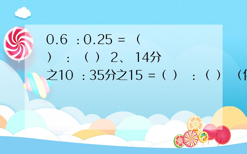 0.6 ：0.25 = （ ） ： （ ） 2、 14分之10 ：35分之15 =（ ） ：（ ） （化作最简比.