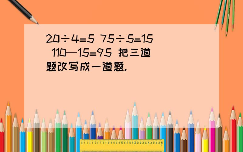 20÷4=5 75÷5=15 110—15=95 把三道题改写成一道题.