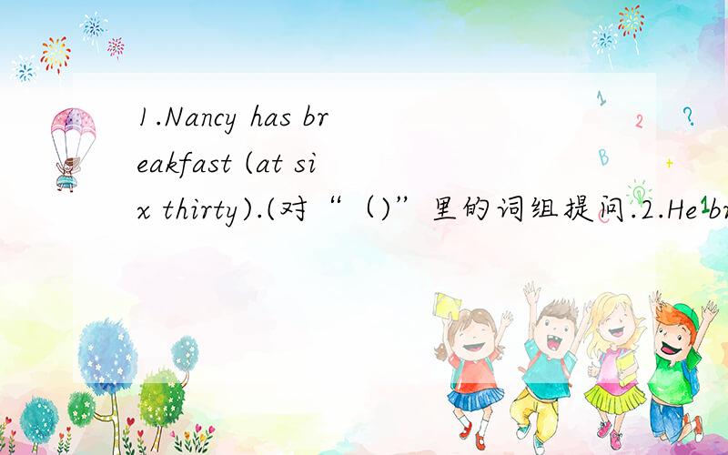 1.Nancy has breakfast (at six thirty).(对“（)”里的词组提问.2.He brush his teeth at half past six every day.(改错)关于时间的。楼1的2是对的