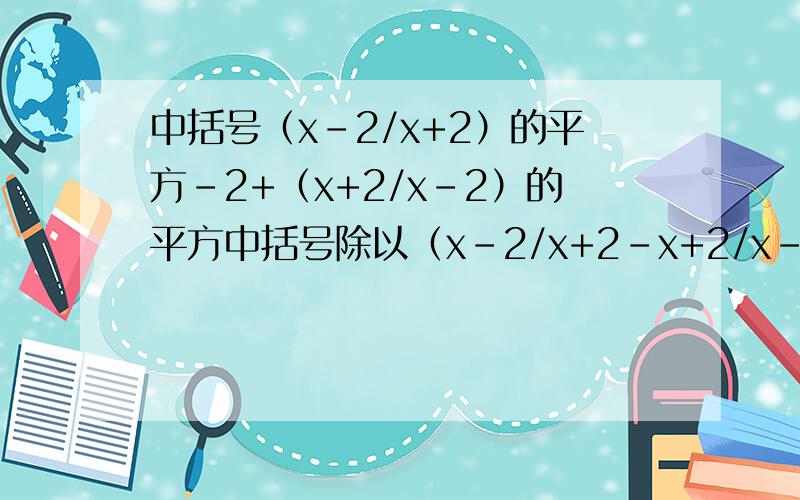 中括号（x-2/x+2）的平方-2+（x+2/x-2）的平方中括号除以（x-2/x+2-x+2/x-2）