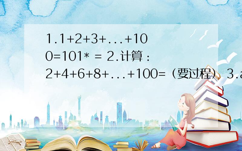1.1+2+3+...+100=101* = 2.计算：2+4+6+8+...+100=（要过程） 3.a+(a+b)+(a+2b)+(a+3b)+...+(a+99b)1.1+2+3+...+100=101* = 2.计算：2+4+6+8+...+100=（要过程）3.a+(a+b)+(a+2b)+(a+3b)+...+(a+99b)