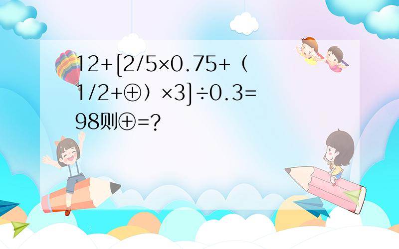 12+[2/5×0.75+（1/2+⊕）×3]÷0.3=98则⊕=?