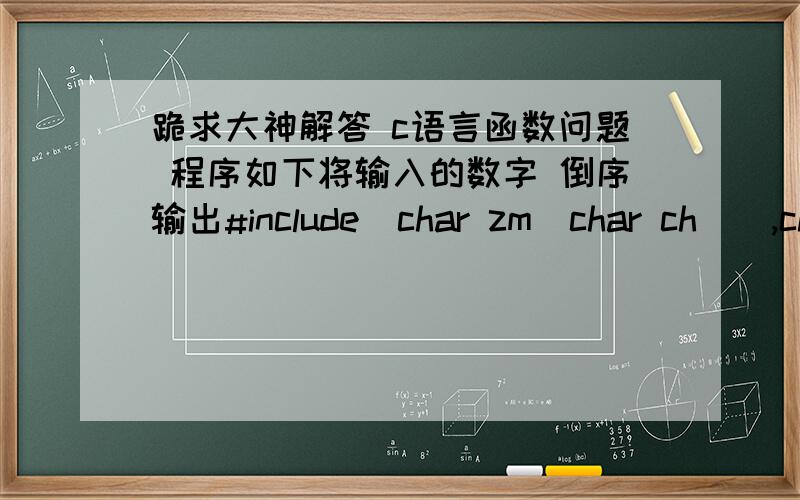 跪求大神解答 c语言函数问题 程序如下将输入的数字 倒序输出#include  char zm(char ch[],char c[]){int i=0,n=0;for(i=0;ch[i]!='\0';i++)n++;n=n-1;for(i=0;ch[i]!='\0';i++,n--)c[n]=ch[i];return c[n];}      main( ) {char a[8