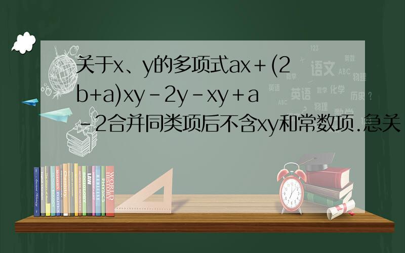 关于x、y的多项式ax＋(2b+a)xy－2y－xy＋a－2合并同类项后不含xy和常数项.急关 于x、y的多项式ax＋(2b+a)xy－2y－xy＋a－2合并同类项后不含xy和常数项,则a＝＿＿＿＿,b＝＿＿＿＿＿.