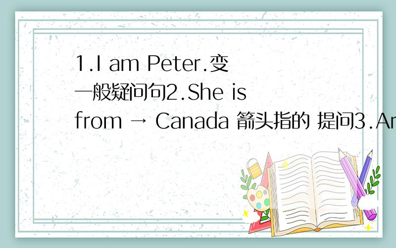 1.I am Peter.变一般疑问句2.She is from → Canada 箭头指的 提问3.Are they from England?肯定问答4.His name is→ David Beckham.箭头指的 提问6.Lucy is →fine.箭头指的 提问7.Sally is →twelve 箭头指的 提问8.I’m in