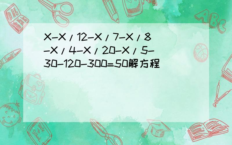X-X/12-X/7-X/8-X/4-X/20-X/5-30-120-300=50解方程