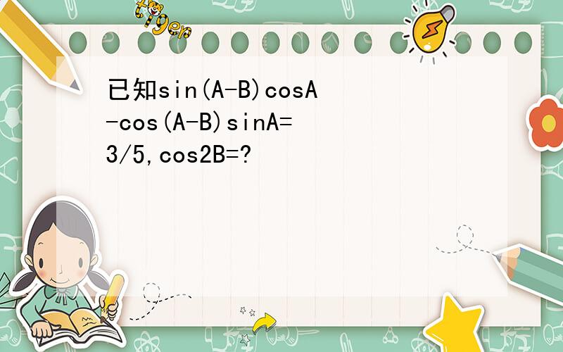 已知sin(A-B)cosA-cos(A-B)sinA=3/5,cos2B=?