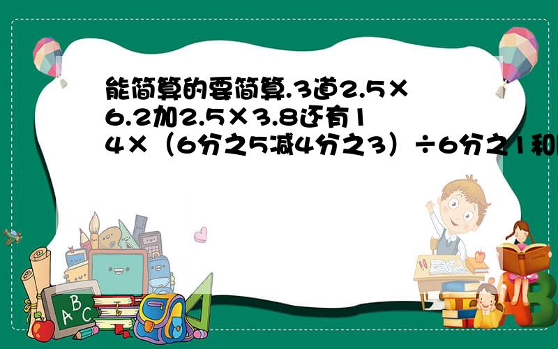 能简算的要简算.3道2.5×6.2加2.5×3.8还有14×（6分之5减4分之3）÷6分之1和[3分之4减（3分之4减2分之1）]÷8分之5