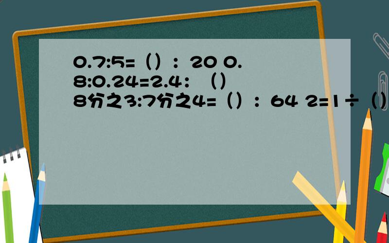 0.7:5=（）：20 0.8:0.24=2.4：（） 8分之3:7分之4=（）：64 2=1÷（）=20分之（）=（）0.7:5=（）：200.8:0.24=2.4：（）8分之3:7分之4=（）：642=1÷（）=20分之（）=（）化简整数比40分之6:50分之8