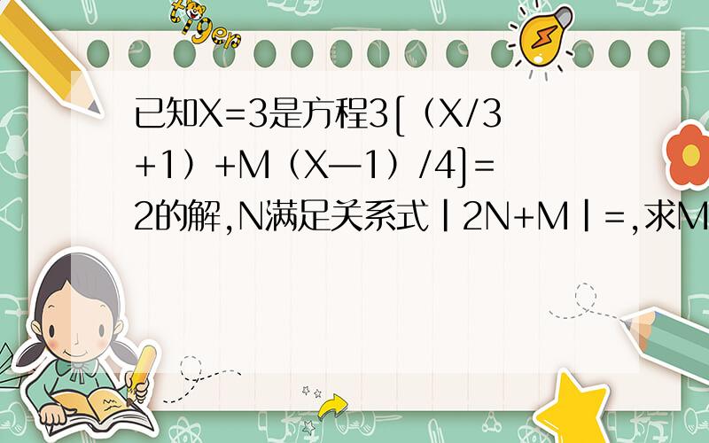 已知X=3是方程3[（X/3+1）+M（X—1）/4]=2的解,N满足关系式|2N+M|=,求M+N的值.|2N+M|=1