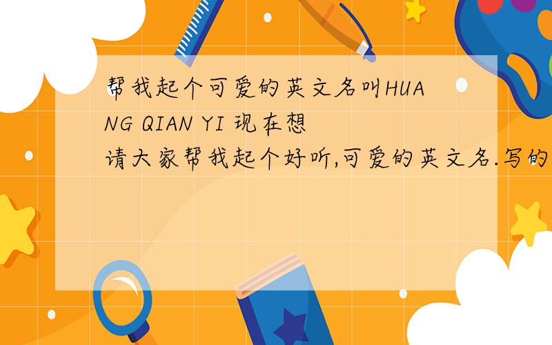 帮我起个可爱的英文名叫HUANG QIAN YI 现在想请大家帮我起个好听,可爱的英文名.写的时候,要翻译阿