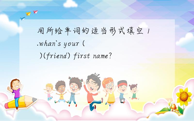 用所给单词的适当形式填空 1.whan`s your ( )(friend) first name?