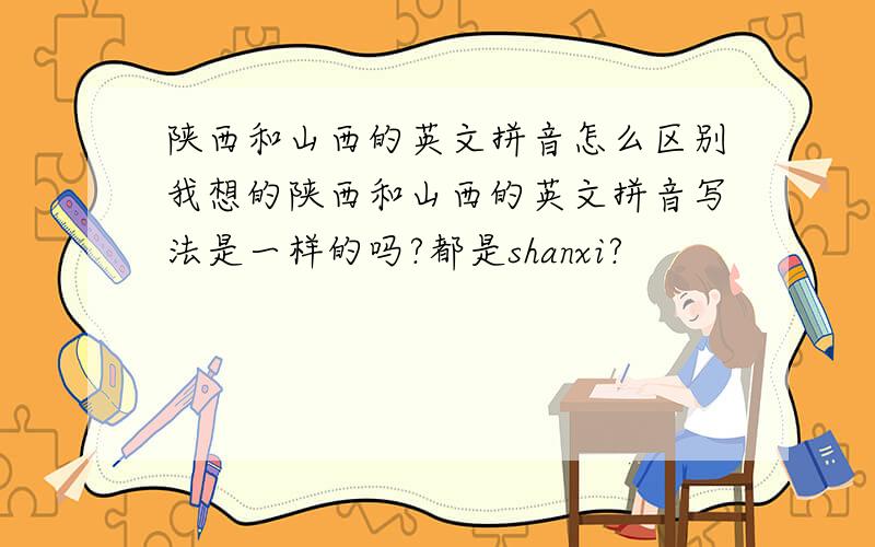 陕西和山西的英文拼音怎么区别我想的陕西和山西的英文拼音写法是一样的吗?都是shanxi?