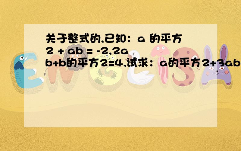 关于整式的,已知：a 的平方2 + ab = -2,2ab+b的平方2=4,试求：a的平方2+3ab+b的平方2的值,2a的平方2-b的平方2的值a^2+ab=-2,2ab+b^2=4 ,求 a^2+3ab+b^2=2a^2-b^2=已知,a^2+ab= -2，2ab+b^2=4 求 a^2+3ab+b^2= 2a^2-b^2=