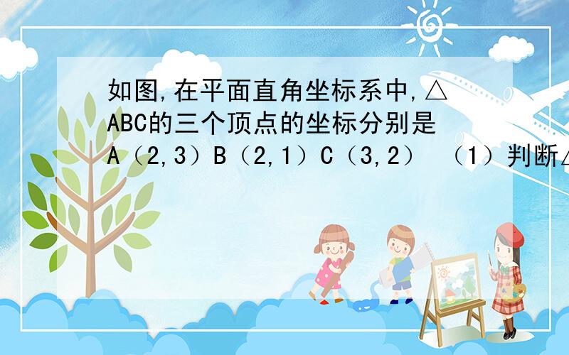 如图,在平面直角坐标系中,△ABC的三个顶点的坐标分别是A（2,3）B（2,1）C（3,2） （1）判断△ABC的如图,在平面直角坐标系中,△ABC的三个顶点的坐标分别是A（2,3）B（2,1）C（3,2）（1）判断△ABC