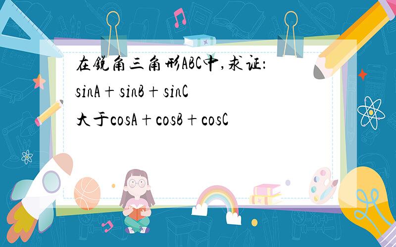 在锐角三角形ABC中,求证：sinA+sinB+sinC大于cosA+cosB+cosC