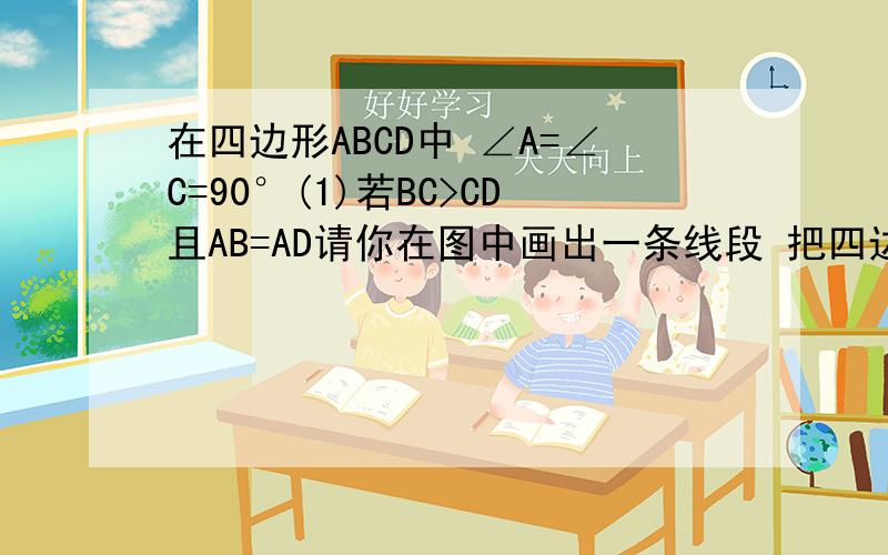在四边形ABCD中 ∠A=∠C=90°(1)若BC>CD且AB=AD请你在图中画出一条线段 把四边形A（1）在四边形ABCD中 ∠A=∠C=90°（1）若BC＞CD且AB=AD请你在图中画出一条线段 把四边形ABCD分成两部分使得这两部分