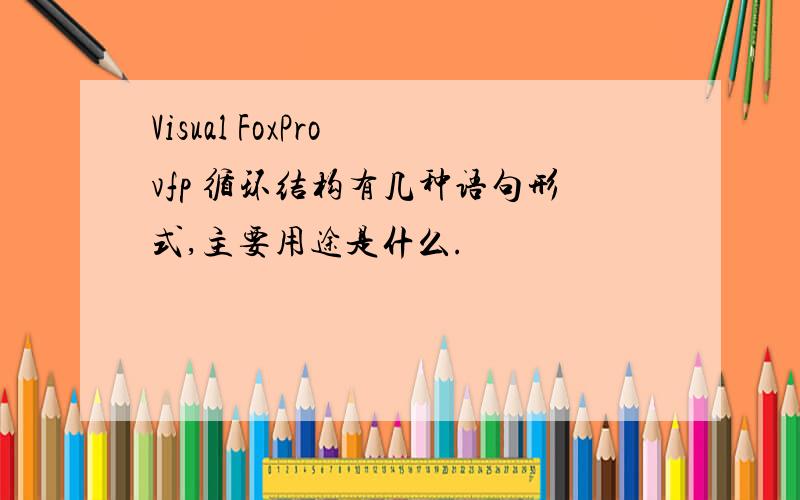 Visual FoxPro vfp 循环结构有几种语句形式,主要用途是什么.