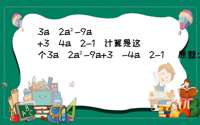3a(2a²-9a+3)4a(2-1)计算是这个3a(2a²-9a+3)-4a(2-1) 原题少了个减号
