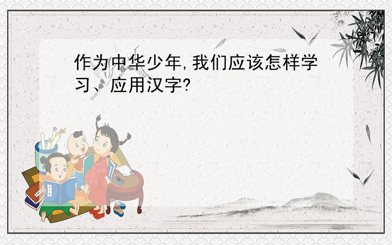 作为中华少年,我们应该怎样学习、应用汉字?