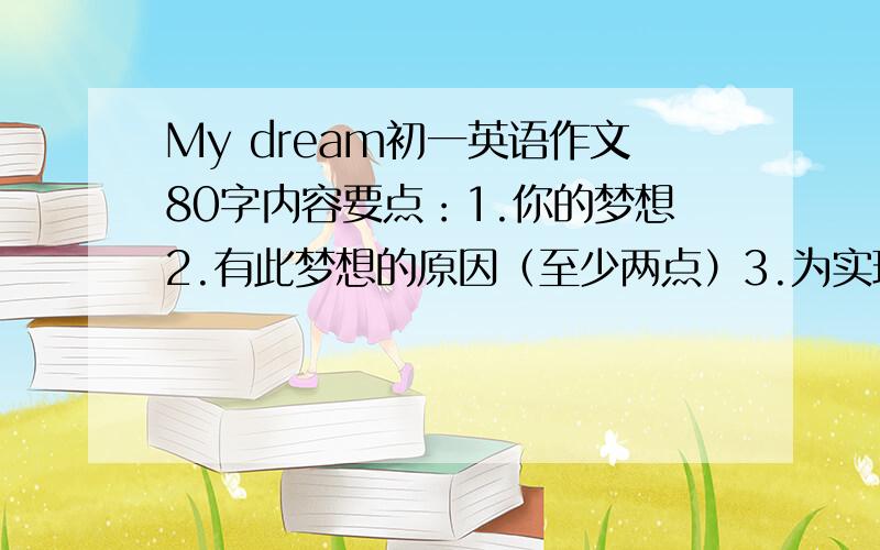 My dream初一英语作文80字内容要点：1.你的梦想2.有此梦想的原因（至少两点）3.为实现梦想,你目前要做的事（至少两点）