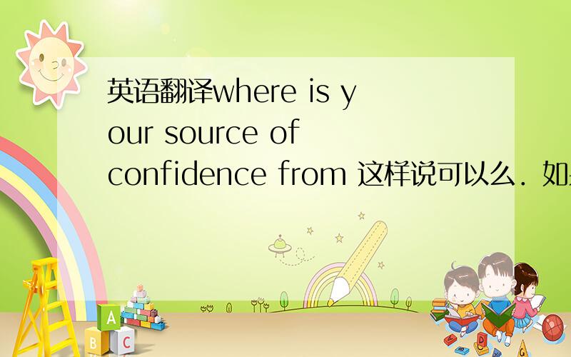 英语翻译where is your source of confidence from 这样说可以么．如果不行．问题在哪．请问应该如果说比较好呢?
