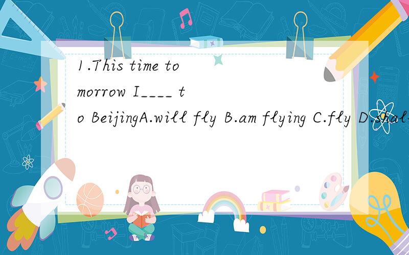 1.This time tomorrow I____ to BeijingA.will fly B.am flying C.fly D.shall be flying2.When I got back home I saw a message pinned to the door _____:Sorry to miss you;will call later.A.read B.reads C.reading D.to read请把答案写下来,以及选的