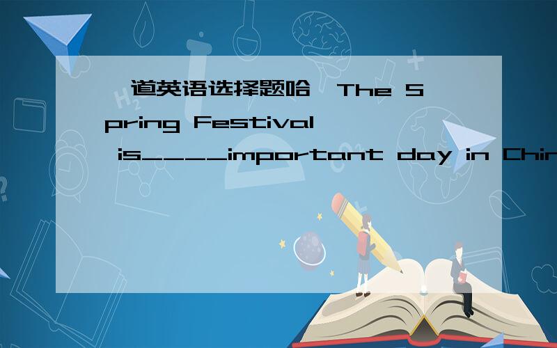 一道英语选择题哈、The Spring Festival is____important day in China.A.a B.the C.an D./我就是B和C之间不确定,正确的到底选哪个?