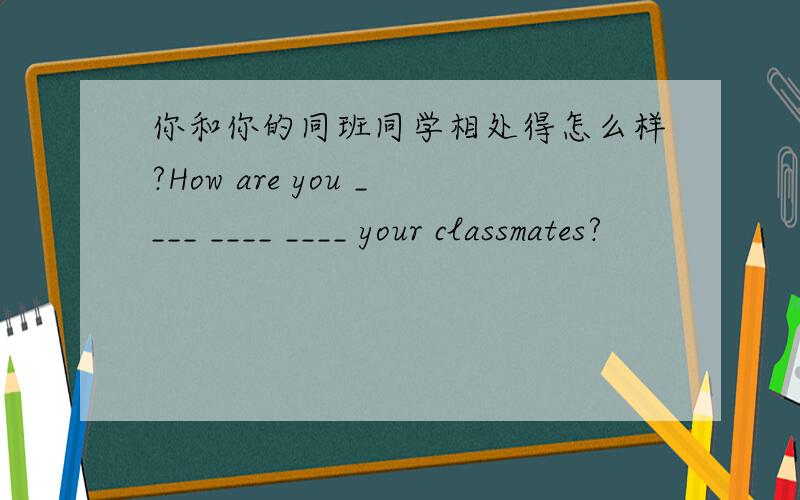 你和你的同班同学相处得怎么样?How are you ____ ____ ____ your classmates?