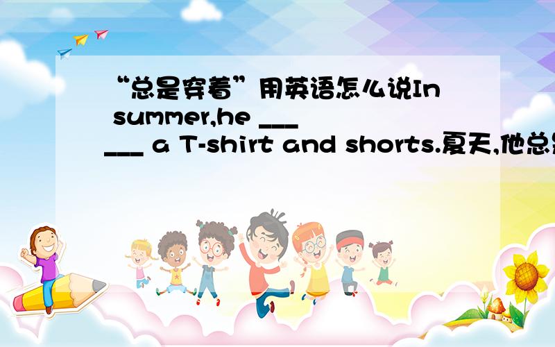 “总是穿着”用英语怎么说In summer,he ______ a T-shirt and shorts.夏天,他总是穿着T恤衫和短裤.它只给了一个空,不要写always wear