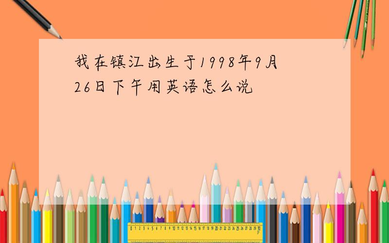 我在镇江出生于1998年9月26日下午用英语怎么说