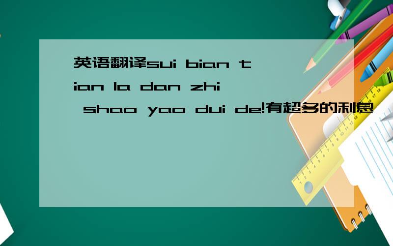 英语翻译sui bian tian la dan zhi shao yao dui de!有超多的利息