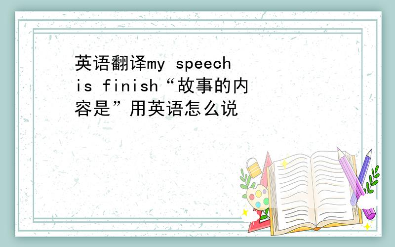 英语翻译my speech is finish“故事的内容是”用英语怎么说