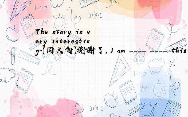 The story is very interesting.(同义句)谢谢了,I am ____ ____ this story very much.