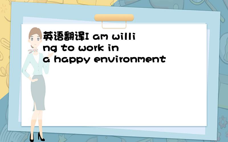 英语翻译I am willing to work in a happy environment